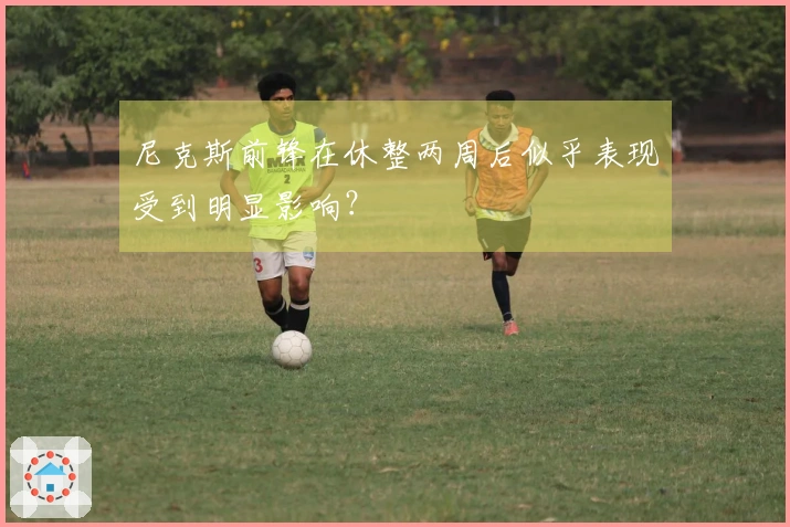 尼克斯前锋在休整两周后似乎表现受到明显影响？
