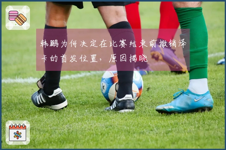 韩鹏为何决定在比赛结束前撤销泽卡的首发位置，原因揭晓